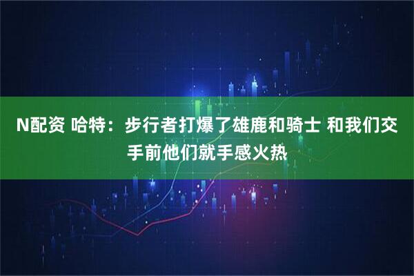 N配资 哈特：步行者打爆了雄鹿和骑士 和我们交手前他们就手感火热