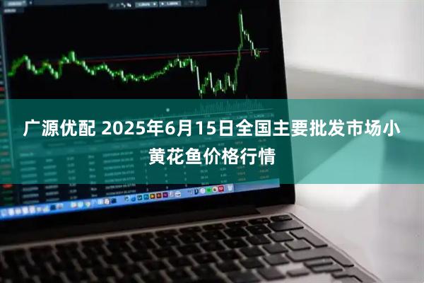 广源优配 2025年6月15日全国主要批发市场小黄花鱼价格行情