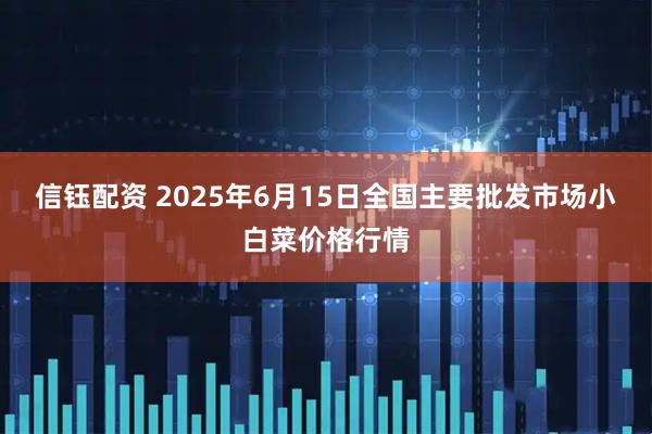 信钰配资 2025年6月15日全国主要批发市场小白菜价格行情
