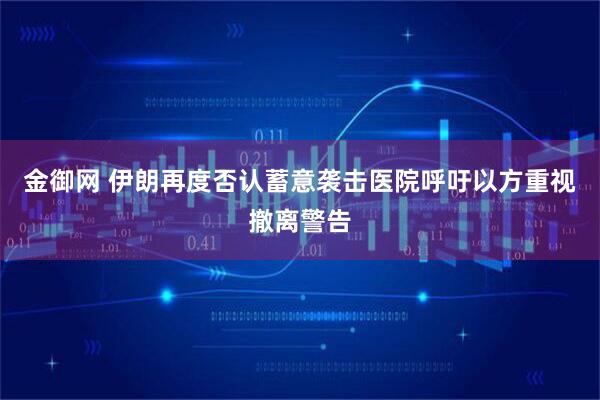 金御网 伊朗再度否认蓄意袭击医院呼吁以方重视撤离警告