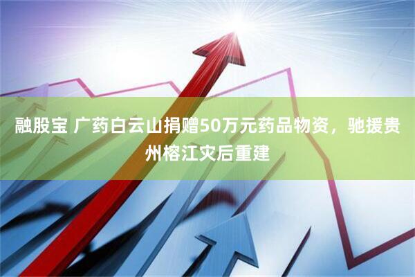 融股宝 广药白云山捐赠50万元药品物资，驰援贵州榕江灾后重建