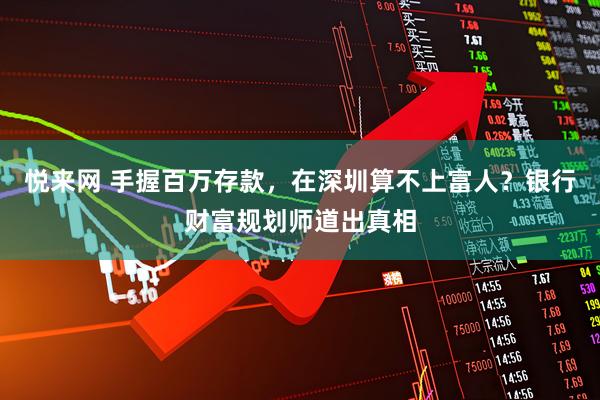 悦来网 手握百万存款，在深圳算不上富人？银行财富规划师道出真相