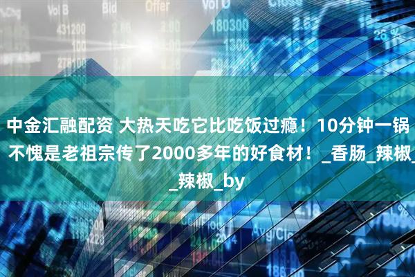 中金汇融配资 大热天吃它比吃饭过瘾！10分钟一锅出，不愧是老祖宗传了2000多年的好食材！_香肠_辣椒_by