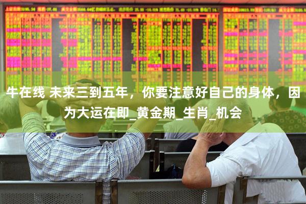 牛在线 未来三到五年，你要注意好自己的身体，因为大运在即_黄金期_生肖_机会