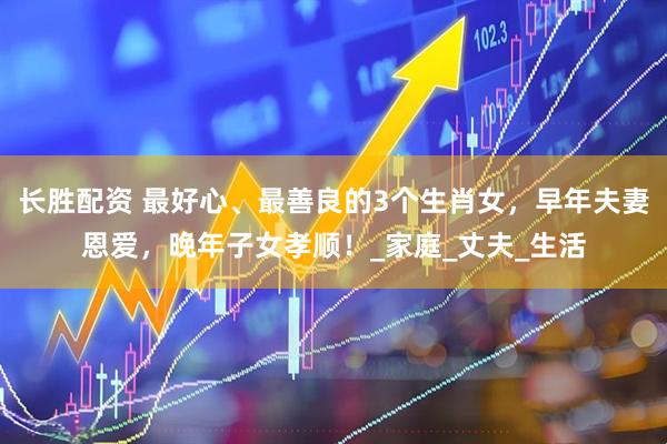 长胜配资 最好心、最善良的3个生肖女，早年夫妻恩爱，晚年子女孝顺！_家庭_丈夫_生活