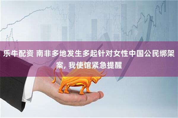 乐牛配资 南非多地发生多起针对女性中国公民绑架案, 我使馆紧急提醒