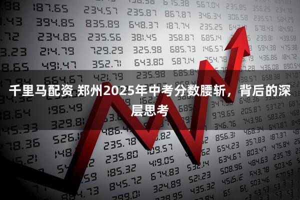 千里马配资 郑州2025年中考分数腰斩，背后的深层思考