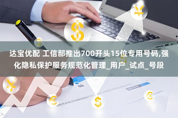 达宝优配 工信部推出700开头15位专用号码,强化隐私保护服务规范化管理_用户_试点_号段