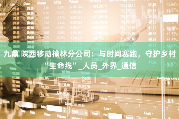 九鼎 陕西移动榆林分公司：与时间赛跑，守护乡村“生命线”_人员_外界_通信