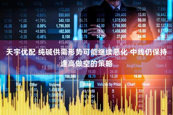 天宇优配 纯碱供需形势可能继续恶化 中线仍保持逢高做空的策略
