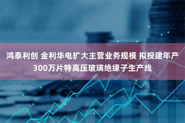 鸿泰利创 金利华电扩大主营业务规模 拟投建年产300万片特高压玻璃绝缘子生产线