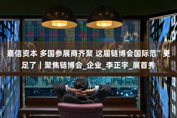 嘉信资本 多国参展商齐聚 这届链博会国际范”更足了｜聚焦链博会_企业_李正宇_展首秀