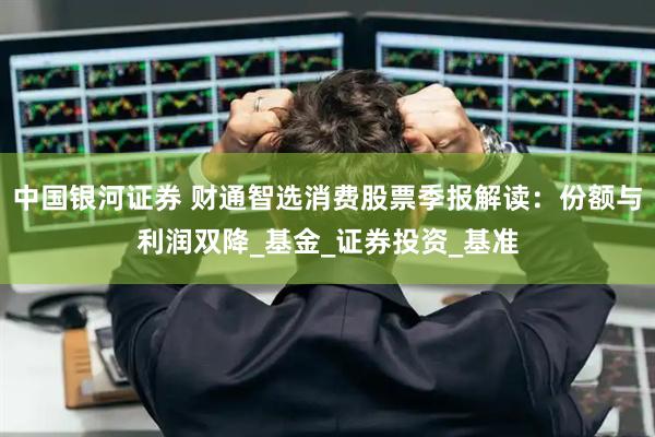 中国银河证券 财通智选消费股票季报解读：份额与利润双降_基金_证券投资_基准
