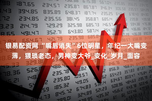 银易配资网 “嘴唇消失”6位明星，年纪一大嘴变薄，猥琐老态，男神变大爷_变化_岁月_面容