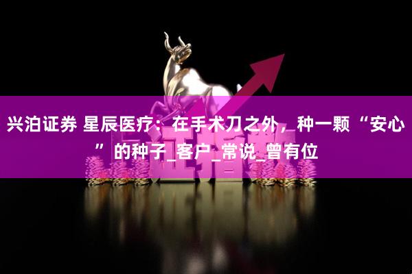 兴泊证券 星辰医疗：在手术刀之外，种一颗 “安心” 的种子_客户_常说_曾有位