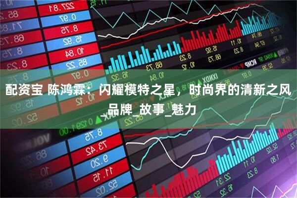 配资宝 陈鸿霖：闪耀模特之星，时尚界的清新之风_品牌_故事_魅力