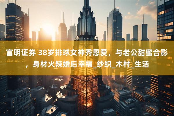 富明证券 38岁排球女神秀恩爱，与老公甜蜜合影，身材火辣婚后幸福_纱织_木村_生活