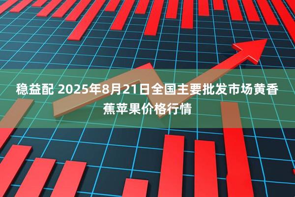 稳益配 2025年8月21日全国主要批发市场黄香蕉苹果价格行情