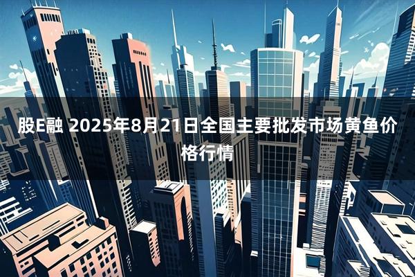 股E融 2025年8月21日全国主要批发市场黄鱼价格行情