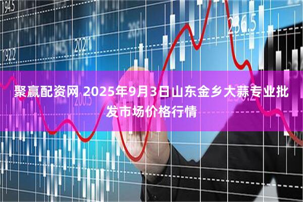 聚赢配资网 2025年9月3日山东金乡大蒜专业批发市场价格行情