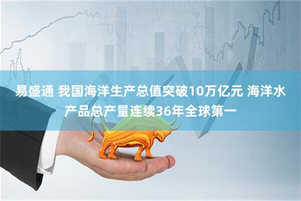 易盛通 我国海洋生产总值突破10万亿元 海洋水产品总产量连续36年全球第一