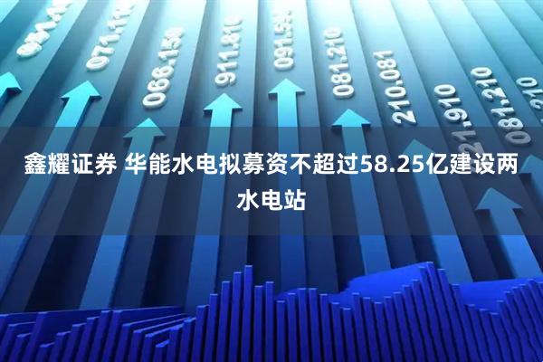 鑫耀证券 华能水电拟募资不超过58.25亿建设两水电站