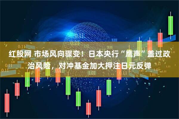 红股网 市场风向骤变！日本央行“鹰声”盖过政治风险，对冲基金加大押注日元反弹