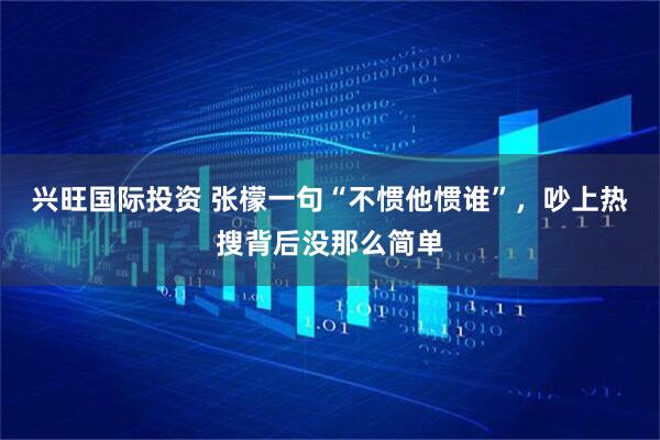 兴旺国际投资 张檬一句“不惯他惯谁”，吵上热搜背后没那么简单