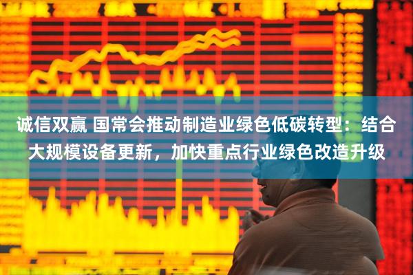 诚信双赢 国常会推动制造业绿色低碳转型：结合大规模设备更新，加快重点行业绿色改造升级