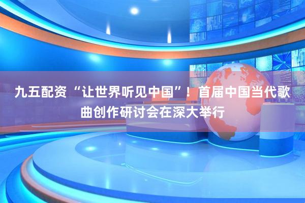 九五配资 “让世界听见中国”！首届中国当代歌曲创作研讨会在深大举行
