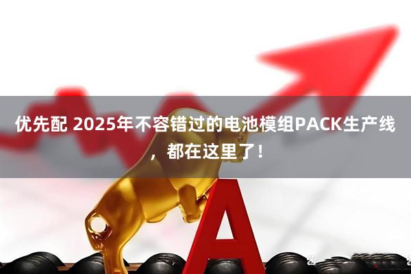 优先配 2025年不容错过的电池模组PACK生产线，都在这里了！