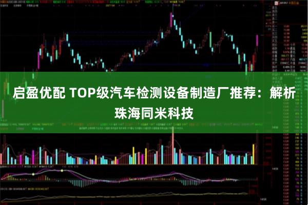 启盈优配 TOP级汽车检测设备制造厂推荐：解析珠海同米科技