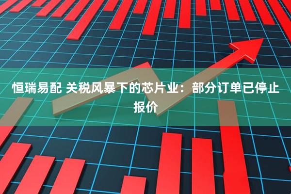 恒瑞易配 关税风暴下的芯片业：部分订单已停止报价