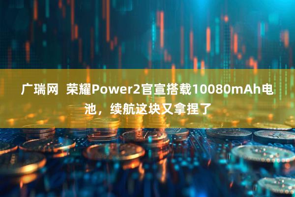 广瑞网 荣耀Power2官宣搭载10080mAh电池,续航这块又拿捏了