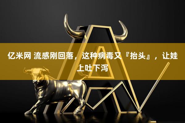 亿米网 流感刚回落，这种病毒又『抬头』，让娃上吐下泻