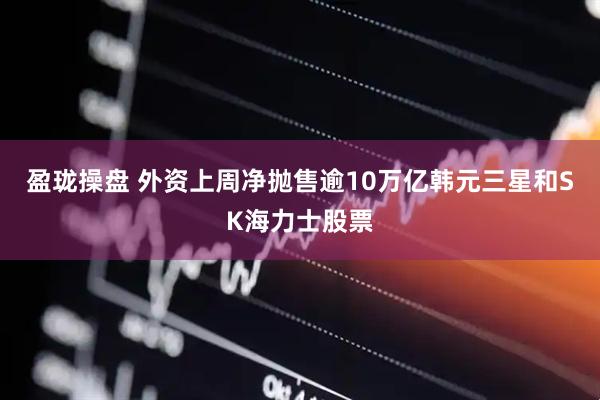 盈珑操盘 外资上周净抛售逾10万亿韩元三星和SK海力士股票