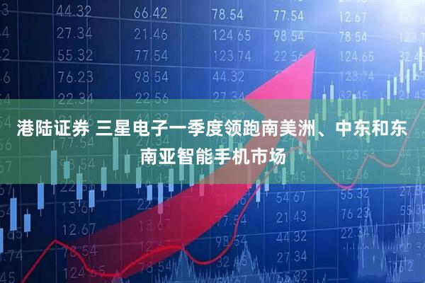 港陆证券 三星电子一季度领跑南美洲、中东和东南亚智能手机市场